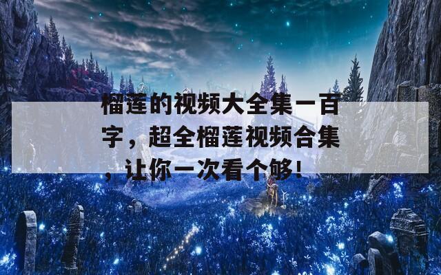 榴莲的视频大全集一百字，超全榴莲视频合集，让你一次看个够！