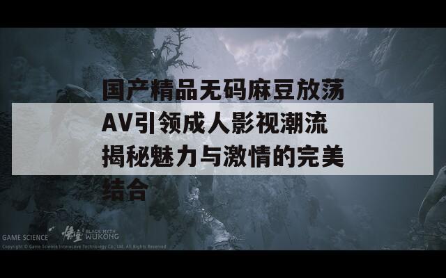 国产精品无码麻豆放荡AV引领成人影视潮流揭秘魅力与激情的完美结合