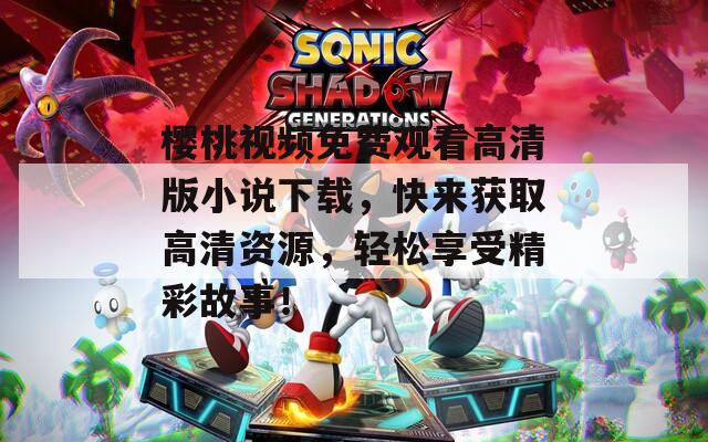 樱桃视频免费观看高清版小说下载，快来获取高清资源，轻松享受精彩故事！