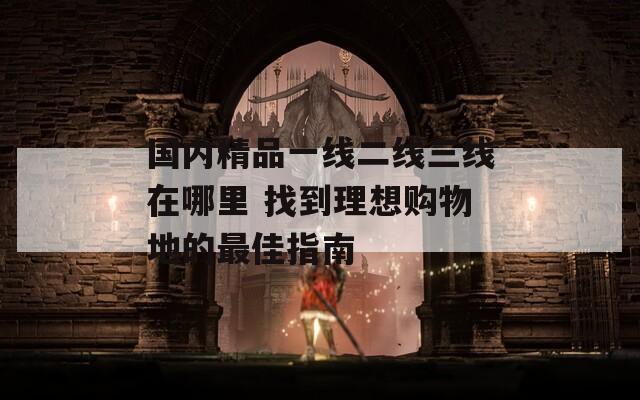 国内精品一线二线三线在哪里 找到理想购物地的最佳指南