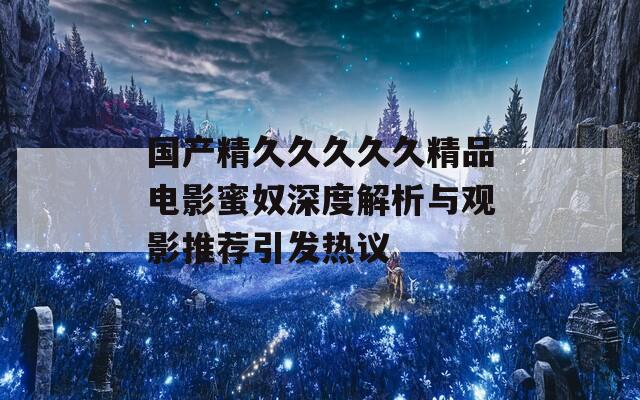 国产精久久久久久精品电影蜜奴深度解析与观影推荐引发热议