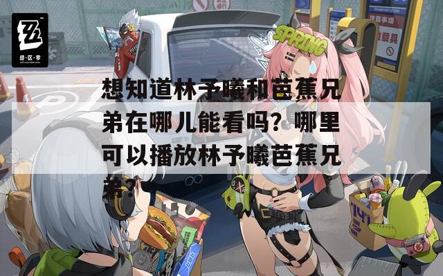 想知道林予曦和芭蕉兄弟在哪儿能看吗？哪里可以播放林予曦芭蕉兄弟？