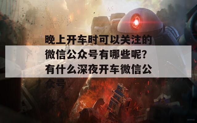 晚上开车时可以关注的微信公众号有哪些呢？有什么深夜开车微信公众号