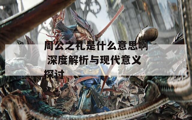 周公之礼是什么意思啊 深度解析与现代意义探讨