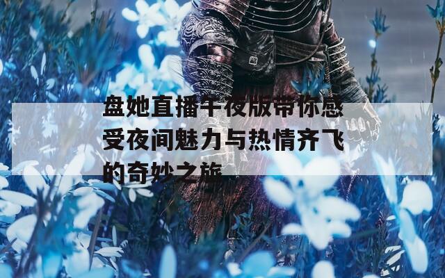 盘她直播午夜版带你感受夜间魅力与热情齐飞的奇妙之旅