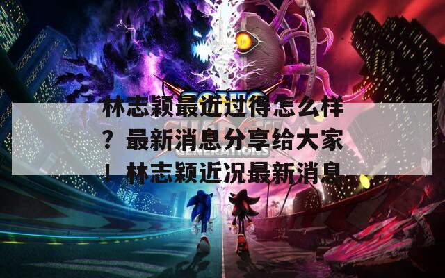 林志颖最近过得怎么样？最新消息分享给大家！林志颖近况最新消息