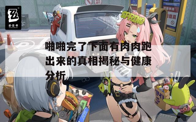 啪啪完了下面有肉肉跑出来的真相揭秘与健康分析