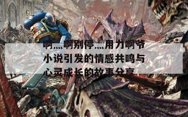 啊灬啊别停灬用力啊爷小说引发的情感共鸣与心灵成长的故事分享
