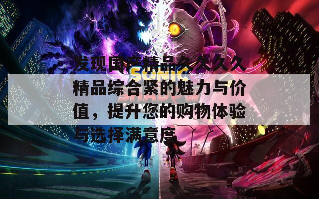 发现国产精品久久久久精品综合紧的魅力与价值，提升您的购物体验与选择满意度
