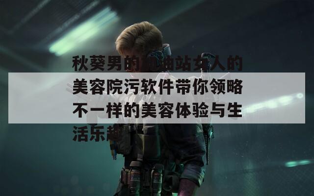 秋葵男的加油站女人的美容院污软件带你领略不一样的美容体验与生活乐趣