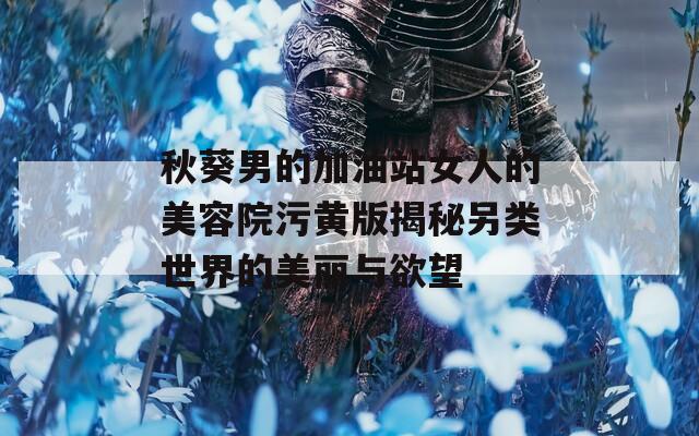 秋葵男的加油站女人的美容院污黄版揭秘另类世界的美丽与欲望