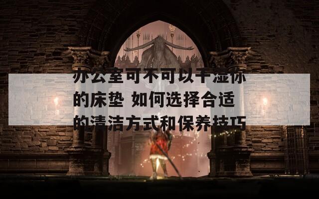 办公室可不可以干湿你的床垫 如何选择合适的清洁方式和保养技巧