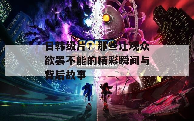 日韩级片：那些让观众欲罢不能的精彩瞬间与背后故事