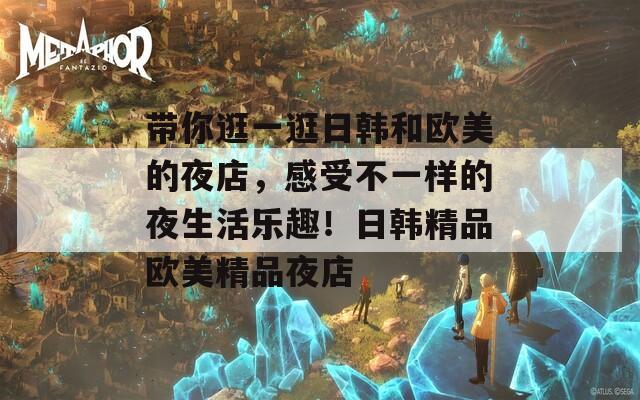 带你逛一逛日韩和欧美的夜店，感受不一样的夜生活乐趣！日韩精品欧美精品夜店