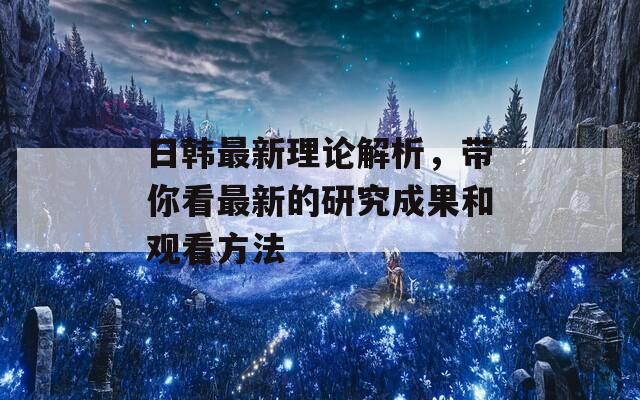 日韩最新理论解析，带你看最新的研究成果和观看方法