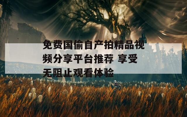 免费国偷自产拍精品视频分享平台推荐 享受无阻止观看体验