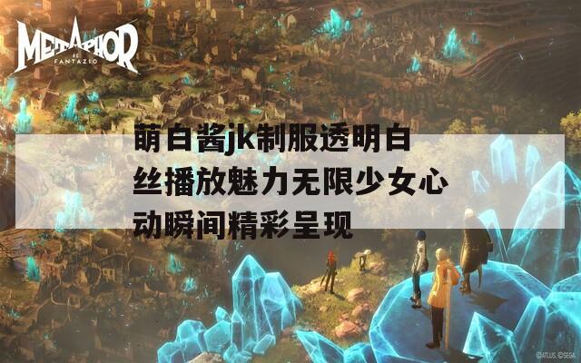 萌白酱jk制服透明白丝播放魅力无限少女心动瞬间精彩呈现