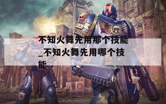 不知火舞先用那个技能_不知火舞先用哪个技能