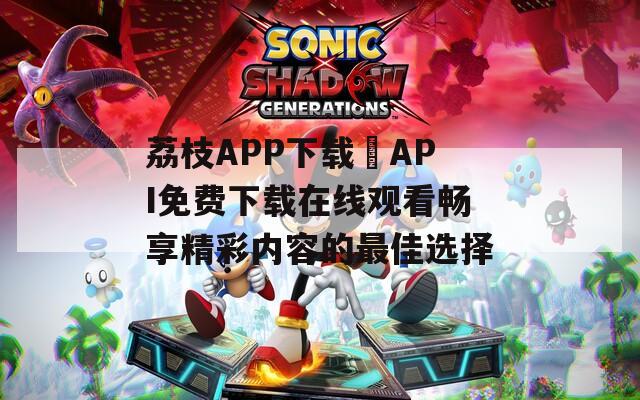 荔枝APP下载汅API免费下载在线观看畅享精彩内容的最佳选择