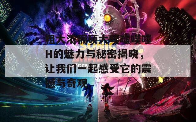 粗大浓稠硕大噗嗤噗嗤H的魅力与秘密揭晓，让我们一起感受它的震撼与奇观