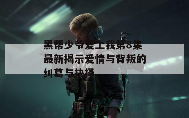 黑帮少爷爱上我第8集最新揭示爱情与背叛的纠葛与抉择