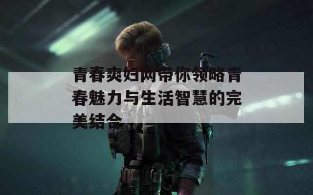 青春爽妇网带你领略青春魅力与生活智慧的完美结合