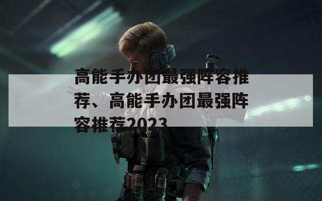 高能手办团最强阵容推荐、高能手办团最强阵容推荐2023
