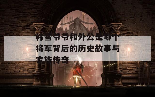 韩雪爷爷和外公是哪个将军背后的历史故事与家族传奇
