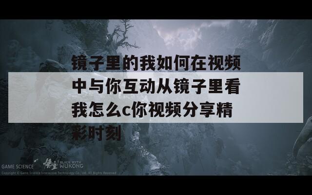 镜子里的我如何在视频中与你互动从镜子里看我怎么c你视频分享精彩时刻